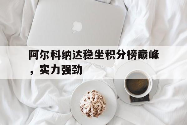 博鱼体育中国官网-包含阿尔科纳达稳坐积分榜巅峰，实力强劲的词条